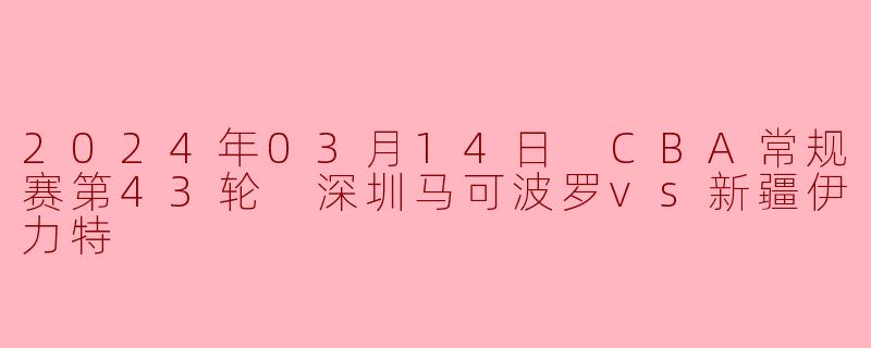 2024年3月14日CBA常规赛第43轮深圳马可波罗对阵新疆伊力特的比赛结果如何？